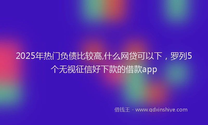 2025年热门负债比较高,什么网贷可以下，罗列5个无视征信好下款的借款app