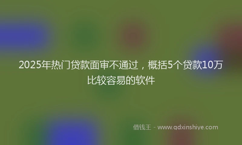 2025年热门贷款面审不通过，概括5个贷款10万比较容易的软件