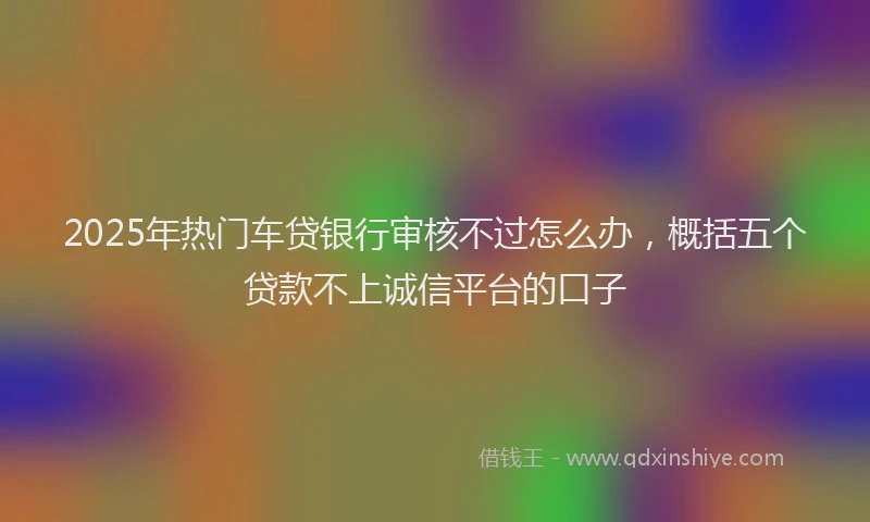 2025年热门车贷银行审核不过怎么办，概括五个贷款不上诚信平台的口子
