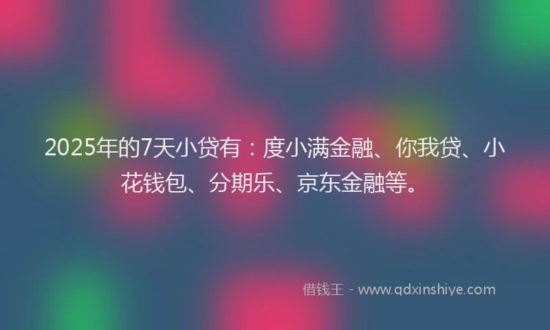 2025年的7天小贷有：度小满金融、你我贷、小花钱包、分期乐、京东金融等。