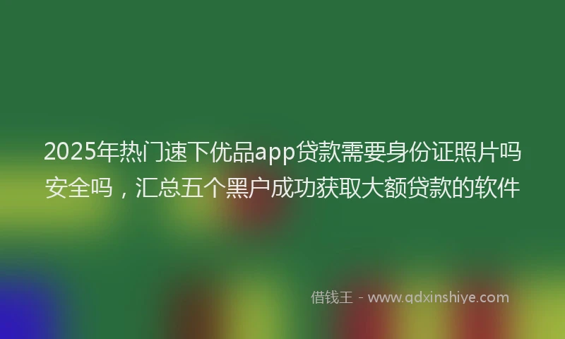 2025年热门速下优品app贷款需要身份证照片吗安全吗，汇总五个黑户成功获取大额贷款的软件
