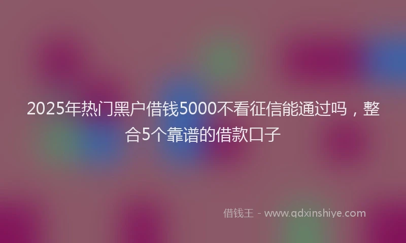 2025年热门黑户借钱5000不看征信能通过吗，整合5个靠谱的借款口子