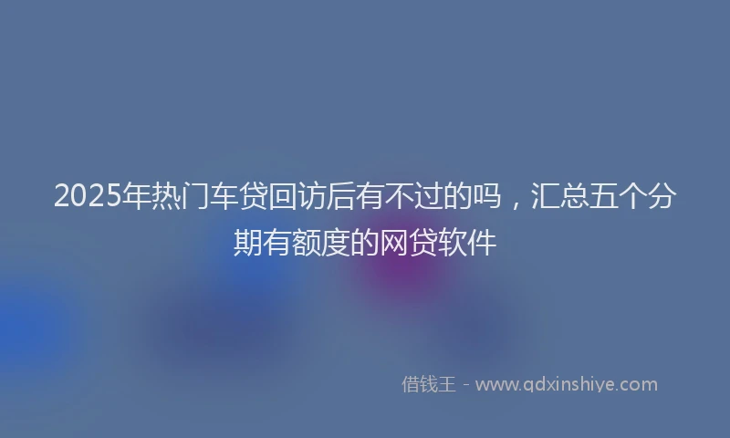 2025年热门车贷回访后有不过的吗，汇总五个分期有额度的网贷软件