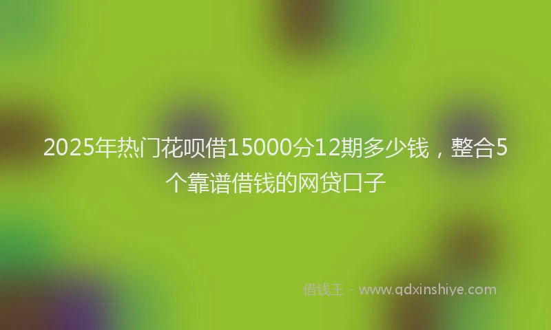 2025年热门花呗借15000分12期多少钱，整合5个靠谱借钱的网贷口子
