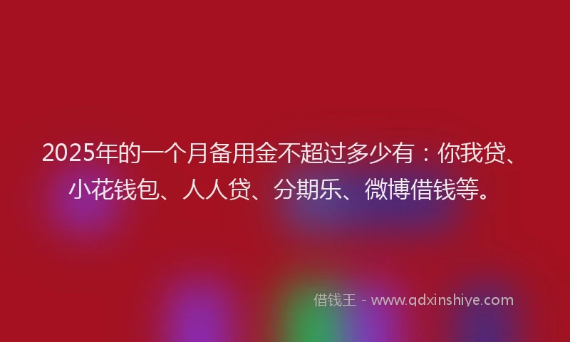 2025年的一个月备用金不超过多少有：你我贷、小花钱包、人人贷、分期乐、微博借钱等。
