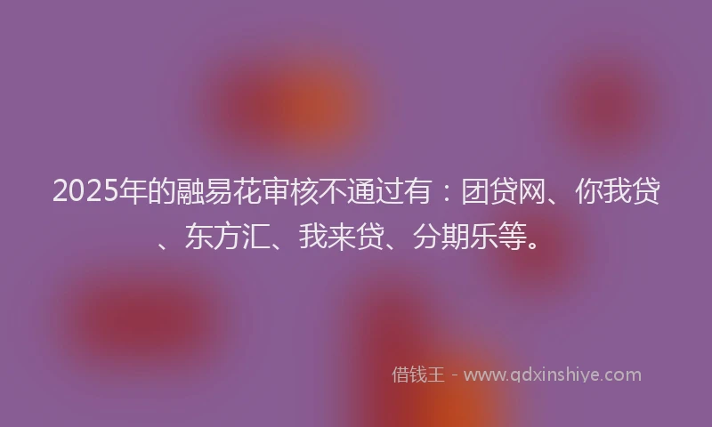 2025年的融易花审核不通过有：团贷网、你我贷、东方汇、我来贷、分期乐等。