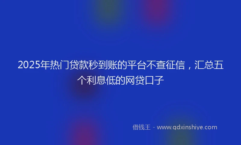 2025年热门贷款秒到账的平台不查征信，汇总五个利息低的网贷口子