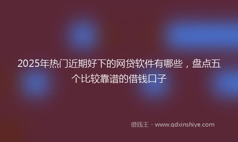 2025年热门近期好下的网贷软件有哪些，盘点五个比较靠谱的借钱口子