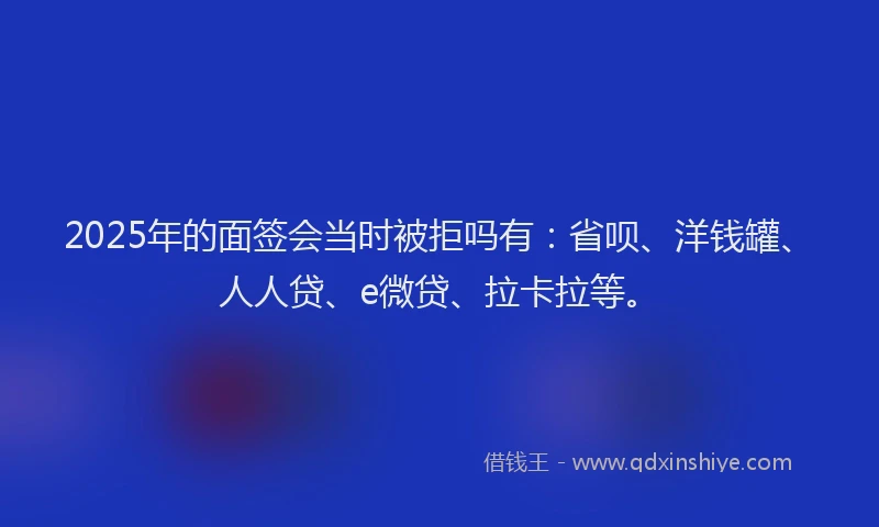 2025年的面签会当时被拒吗有：省呗、洋钱罐、人人贷、e微贷、拉卡拉等。