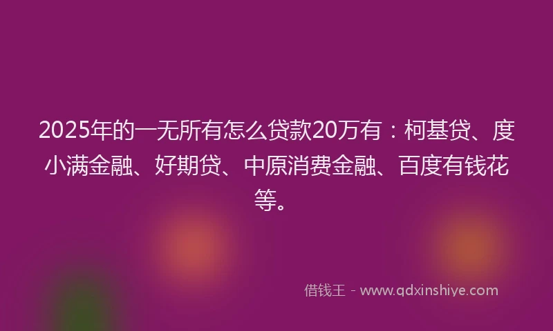 2025年的一无所有怎么贷款20万有：柯基贷、度小满金融、好期贷、中原消费金融、百度有钱花等。