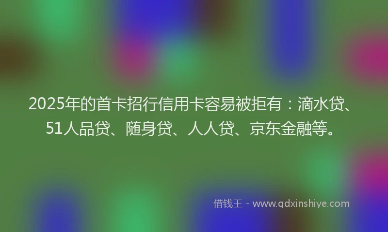 2025年的首卡招行信用卡容易被拒有：滴水贷、51人品贷、随身贷、人人贷、京东金融等。