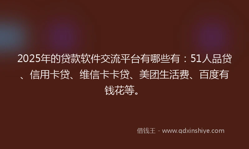 2025年的贷款软件交流平台有哪些有：51人品贷、信用卡贷、维信卡卡贷、美团生活费、百度有钱花等。
