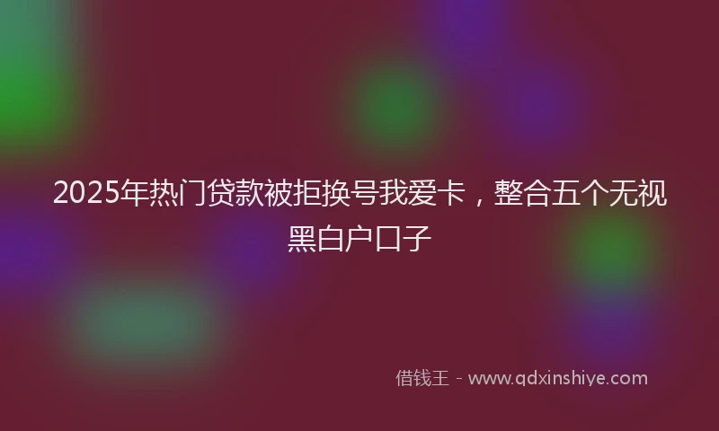 2025年热门贷款被拒换号我爱卡，整合五个无视黑白户口子