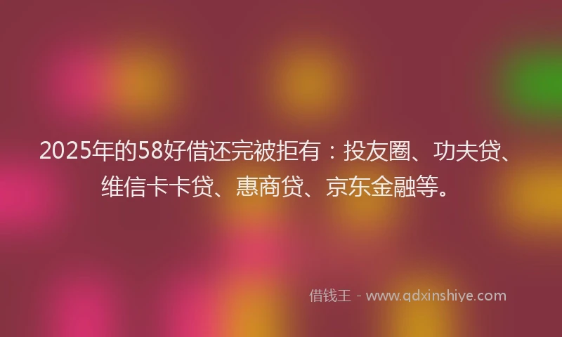 2025年的58好借还完被拒有：投友圈、功夫贷、维信卡卡贷、惠商贷、京东金融等。