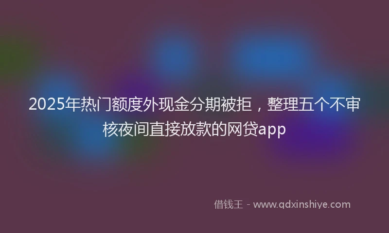 2025年热门额度外现金分期被拒，整理五个不审核夜间直接放款的网贷app