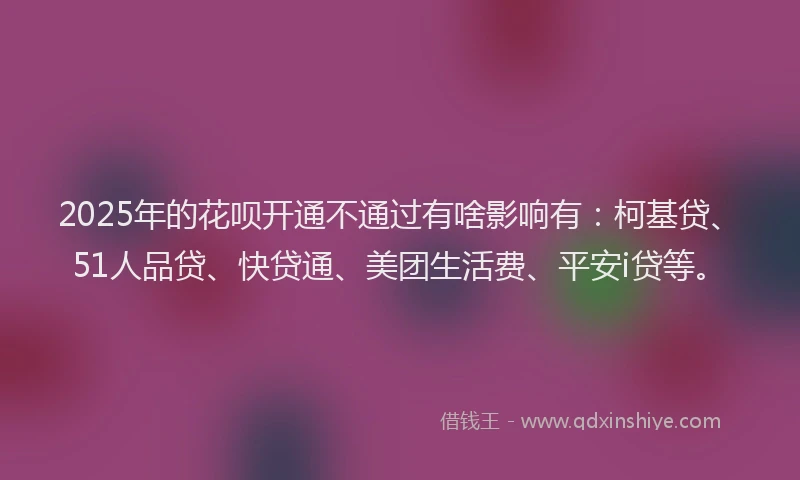 2025年的花呗开通不通过有啥影响有：柯基贷、51人品贷、快贷通、美团生活费、平安i贷等。