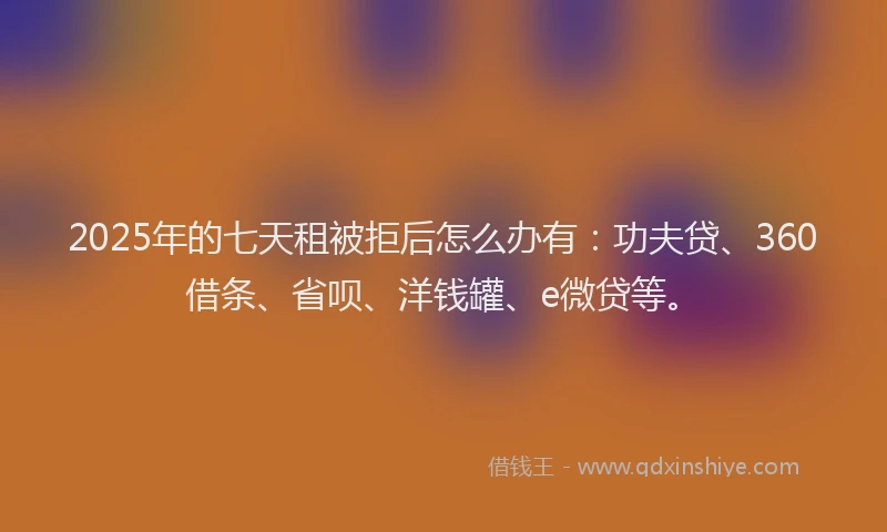 2025年的七天租被拒后怎么办有：功夫贷、360借条、省呗、洋钱罐、e微贷等。