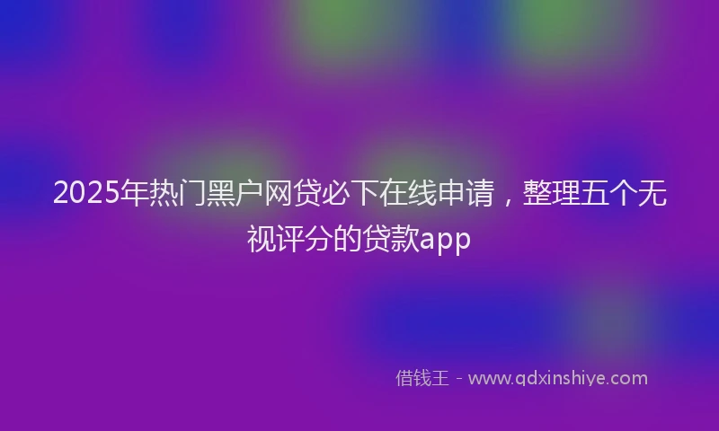 2025年热门黑户网贷必下在线申请，整理五个无视评分的贷款app