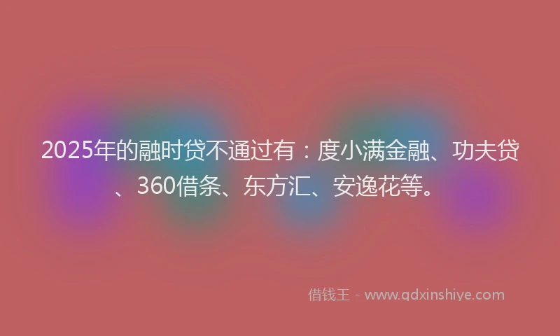 2025年的融时贷不通过有：度小满金融、功夫贷、360借条、东方汇、安逸花等。