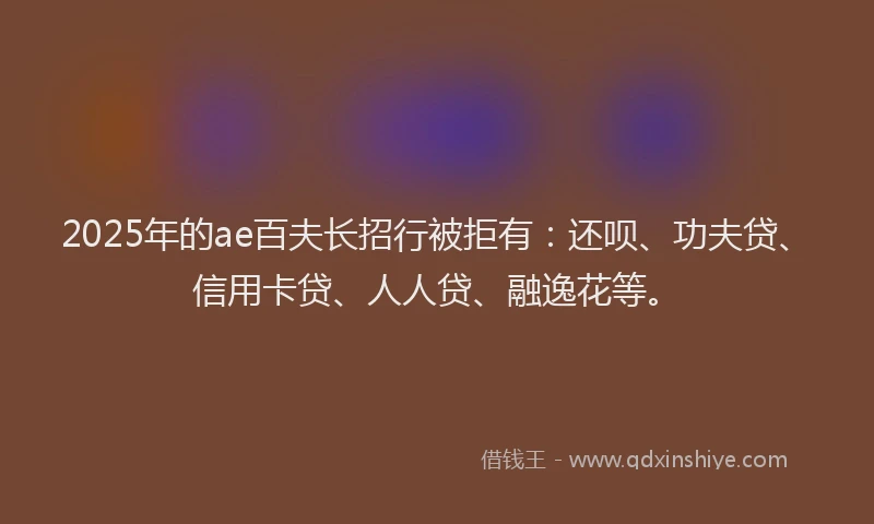 2025年的ae百夫长招行被拒有：还呗、功夫贷、信用卡贷、人人贷、融逸花等。