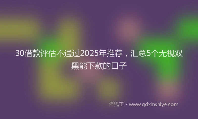 30借款评估不通过2025年推荐，汇总5个无视双黑能下款的口子