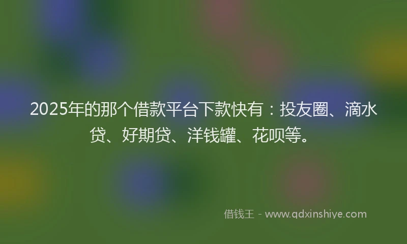 2025年的那个借款平台下款快有：投友圈、滴水贷、好期贷、洋钱罐、花呗等。