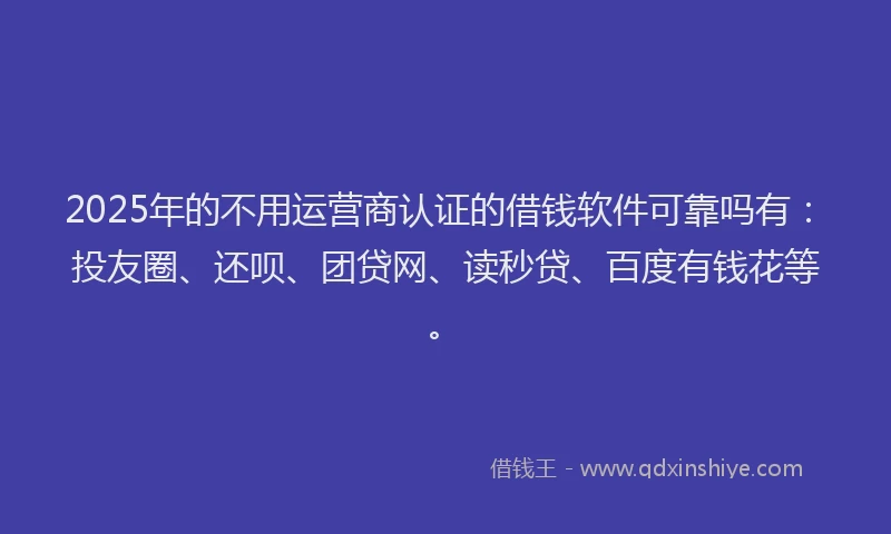 2025年的不用运营商认证的借钱软件可靠吗有：投友圈、还呗、团贷网、读秒贷、百度有钱花等。