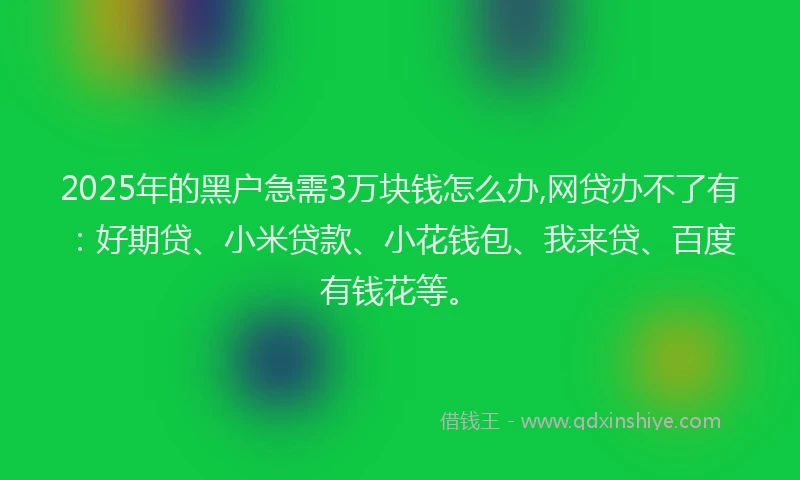 2025年的黑户急需3万块钱怎么办,网贷办不了有：好期贷、小米贷款、小花钱包、我来贷、百度有钱花等。
