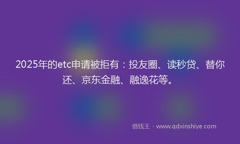 2025年的etc申请被拒有：投友圈、读秒贷、替你还、京东金融、融逸花等。
