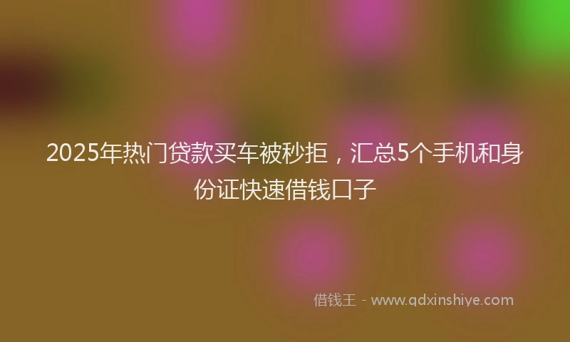 2025年热门贷款买车被秒拒，汇总5个手机和身份证快速借钱口子