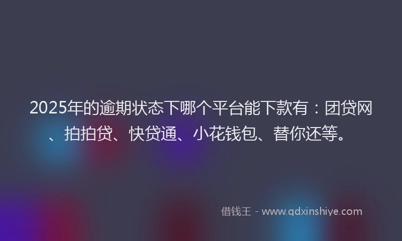 2025年的逾期状态下哪个平台能下款有：团贷网、拍拍贷、快贷通、小花钱包、替你还等。