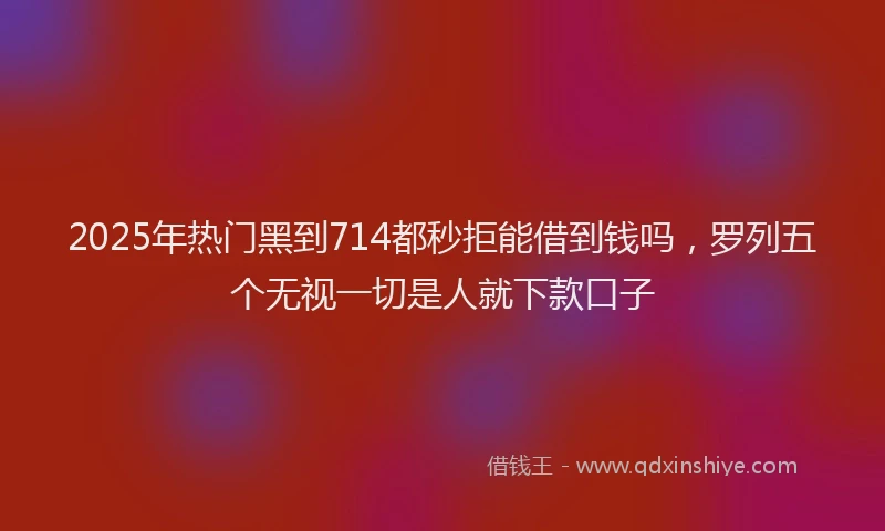 2025年热门黑到714都秒拒能借到钱吗，罗列五个无视一切是人就下款口子