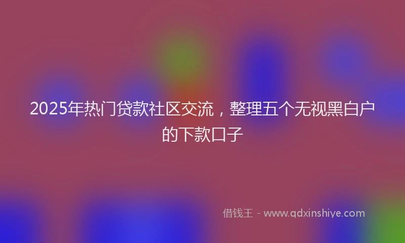 2025年热门贷款社区交流，整理五个无视黑白户的下款口子