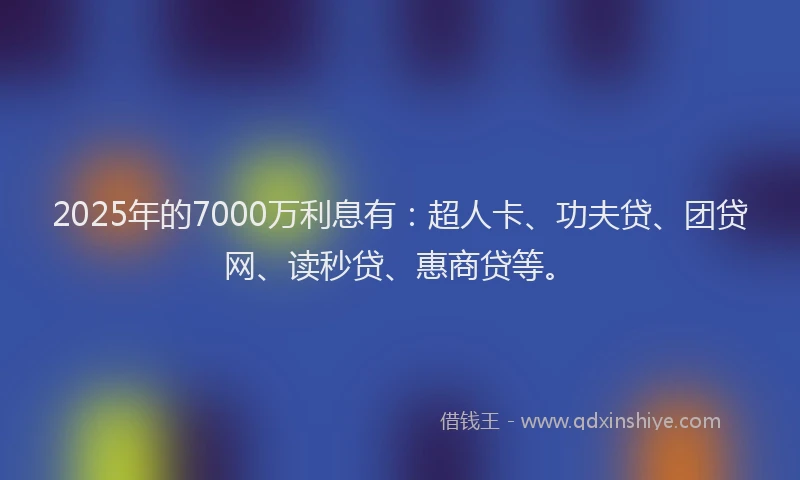 2025年的7000万利息有：超人卡、功夫贷、团贷网、读秒贷、惠商贷等。