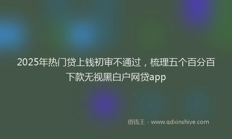 2025年热门贷上钱初审不通过，梳理五个百分百下款无视黑白户网贷app