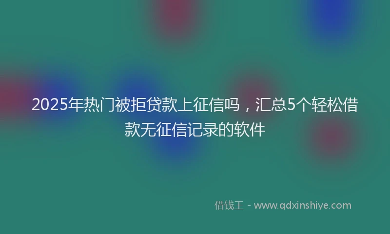 2025年热门被拒贷款上征信吗，汇总5个轻松借款无征信记录的软件