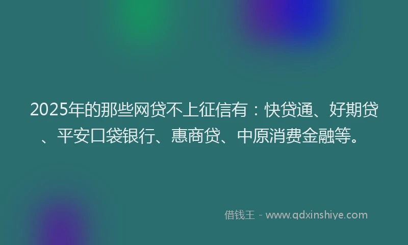 2025年的那些网贷不上征信有：快贷通、好期贷、平安口袋银行、惠商贷、中原消费金融等。
