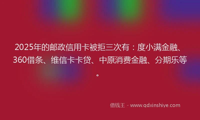 2025年的邮政信用卡被拒三次有：度小满金融、360借条、维信卡卡贷、中原消费金融、分期乐等。