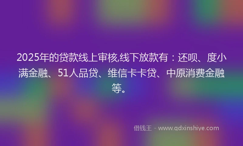 2025年的贷款线上审核,线下放款有：还呗、度小满金融、51人品贷、维信卡卡贷、中原消费金融等。