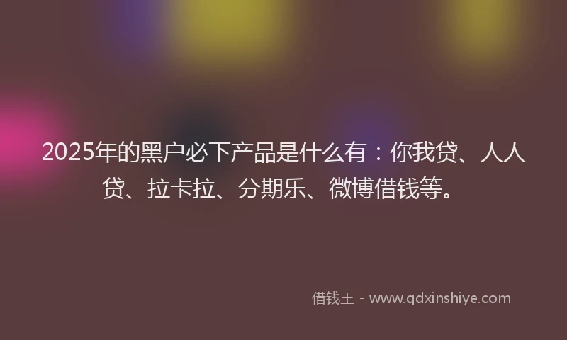 2025年的黑户必下产品是什么有：你我贷、人人贷、拉卡拉、分期乐、微博借钱等。