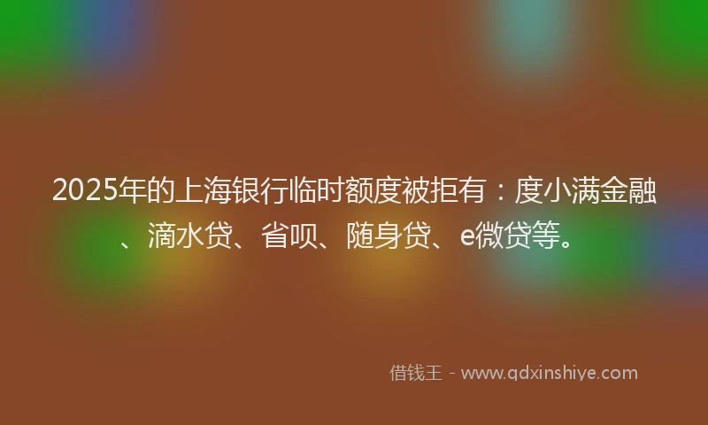 2025年的上海银行临时额度被拒有：度小满金融、滴水贷、省呗、随身贷、e微贷等。