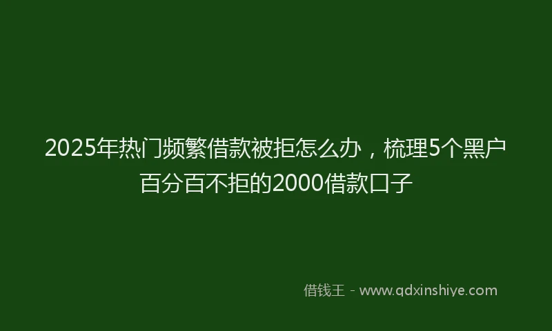 2025年热门频繁借款被拒怎么办，梳理5个黑户百分百不拒的2000借款口子