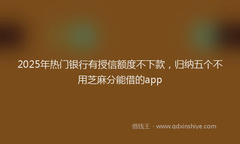 2025年热门银行有授信额度不下款，归纳五个不用芝麻分能借的app