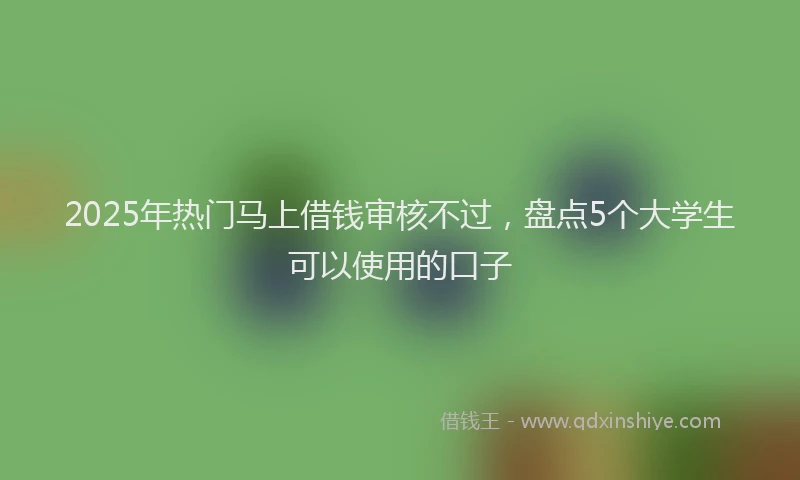 2025年热门马上借钱审核不过，盘点5个大学生可以使用的口子