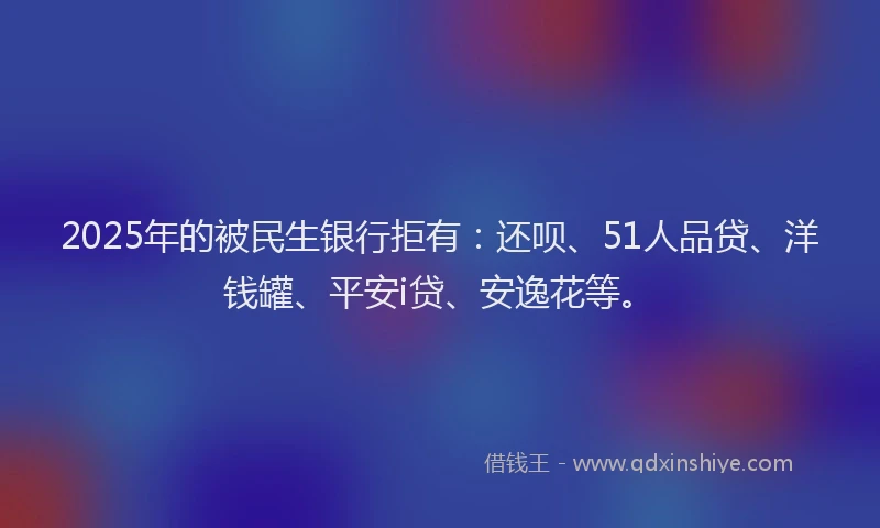 2025年的被民生银行拒有：还呗、51人品贷、洋钱罐、平安i贷、安逸花等。