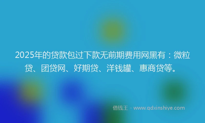 2025年的贷款包过下款无前期费用网黑有：微粒贷、团贷网、好期贷、洋钱罐、惠商贷等。