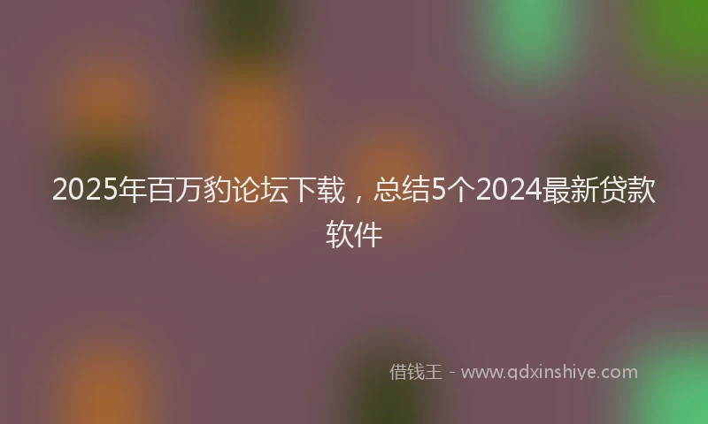 2025年百万豹论坛下载，总结5个2024最新贷款软件