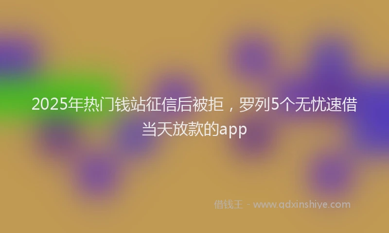 2025年热门钱站征信后被拒，罗列5个无忧速借当天放款的app