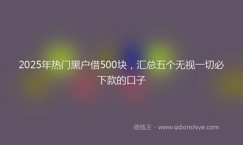 2025年热门黑户借500块，汇总五个无视一切必下款的口子