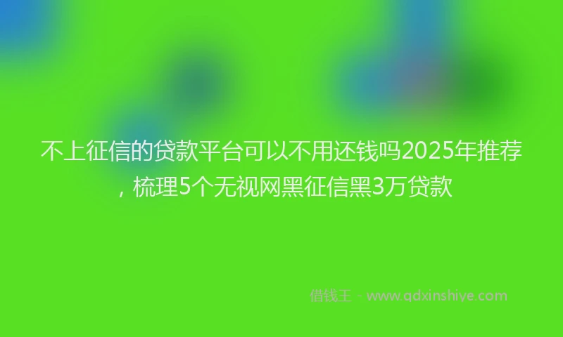 不上征信的贷款平台可以不用还钱吗2025年推荐，梳理5个无视网黑征信黑3万贷款
